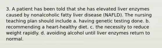 3. A patient has been told that she has elevated liver enzymes caused by nonalcoholic fatty liver disease (NAFLD). The nursing teaching plan should include a. having genetic testing done. b. recommending a heart-healthy diet. c. the necessity to reduce weight rapidly. d. avoiding alcohol until liver enzymes return to normal.