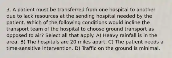 3. A patient must be transferred from one hospital to another due to lack resources at the sending hospital needed by the patient. Which of the following conditions would incline the transport team of the hospital to choose ground transport as opposed to air? Select all that apply. A) Heavy rainfall is in the area. B) The hospitals are 20 miles apart. C) The patient needs a time-sensitive intervention. D) Traffic on the ground is minimal.