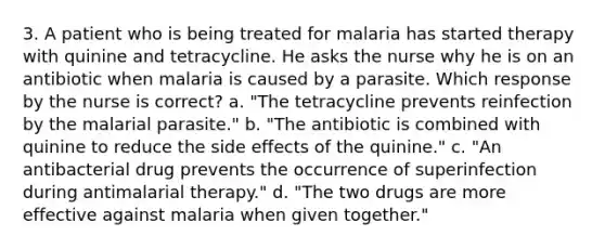 3. A patient who is being treated for malaria has started therapy with quinine and tetracycline. He asks the nurse why he is on an antibiotic when malaria is caused by a parasite. Which response by the nurse is correct? a. "The tetracycline prevents reinfection by the malarial parasite." b. "The antibiotic is combined with quinine to reduce the side effects of the quinine." c. "An antibacterial drug prevents the occurrence of superinfection during antimalarial therapy." d. "The two drugs are more effective against malaria when given together."