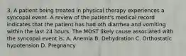 3. A patient being treated in physical therapy experiences a syncopal event. A review of the patient's medical record indicates that the patient has had oth diarrhea and vomiting within the last 24 hours. The MOST likely cause associated with the syncopal event is: A. Anemia B. Dehydration C. Orthostatic hypotension D. Pregnancy