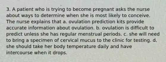 3. A patient who is trying to become pregnant asks the nurse about ways to determine when she is most likely to conceive. The nurse explains that a. ovulation prediction kits provide accurate information about ovulation. b. ovulation is difficult to predict unless she has regular menstrual periods. c. she will need to bring a specimen of cervical mucus to the clinic for testing. d. she should take her body temperature daily and have intercourse when it drops.