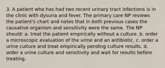 3. A patient who has had two recent urinary tract infections is in the clinic with dysuria and fever. The primary care NP reviews the patient's chart and notes that in both previous cases the causative organism and sensitivity were the same. The NP should: a. treat the patient empirically without a culture. b. order a microscopic evaluation of the urine and an antibiotic. c. order a urine culture and treat empirically pending culture results. d. order a urine culture and sensitivity and wait for results before treating.