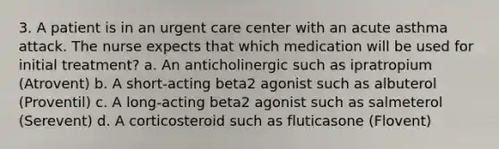 3. A patient is in an urgent care center with an acute asthma attack. The nurse expects that which medication will be used for initial treatment? a. An anticholinergic such as ipratropium (Atrovent) b. A short-acting beta2 agonist such as albuterol (Proventil) c. A long-acting beta2 agonist such as salmeterol (Serevent) d. A corticosteroid such as fluticasone (Flovent)