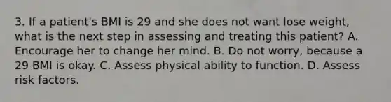 3. If a patient's BMI is 29 and she does not want lose weight, what is the next step in assessing and treating this patient? A. Encourage her to change her mind. B. Do not worry, because a 29 BMI is okay. C. Assess physical ability to function. D. Assess risk factors.