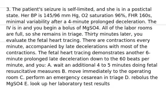 3. The patient's seizure is self-limited, and she is in a postictal state. Her BP is 145/96 mm Hg, O2 saturation 96%, FHR 160s, minimal variability after a 4-minute prolonged deceleration. The IV is in and you begin a bolus of MgSO4. All of the labor rooms are full, so she remains in triage. Thirty minutes later, you evaluate the fetal heart tracing. There are contractions every minute, accompanied by late decelerations with most of the contractions. The fetal heart tracing demonstrates another 6-minute prolonged late deceleration down to the 60 beats per minute, and you: A. wait an additional 4 to 5 minutes doing fetal resuscitative measures B. move immediately to the operating room C. perform an emergency cesarean in triage D. rebolus the MgSO4 E. look up her laboratory test results