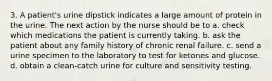 3. A patient's urine dipstick indicates a large amount of protein in the urine. The next action by the nurse should be to a. check which medications the patient is currently taking. b. ask the patient about any family history of chronic renal failure. c. send a urine specimen to the laboratory to test for ketones and glucose. d. obtain a clean-catch urine for culture and sensitivity testing.