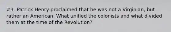 #3- Patrick Henry proclaimed that he was not a Virginian, but rather an American. What unified the colonists and what divided them at the time of the Revolution?