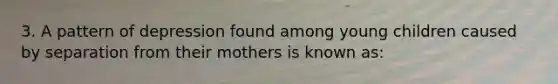 3. A pattern of depression found among young children caused by separation from their mothers is known as: