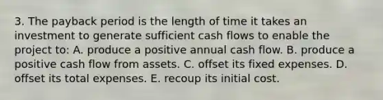 3. The payback period is the length of time it takes an investment to generate sufficient cash flows to enable the project to: A. produce a positive annual cash flow. B. produce a positive cash flow from assets. C. offset its fixed expenses. D. offset its total expenses. E. recoup its initial cost.