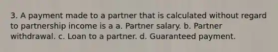 3. A payment made to a partner that is calculated without regard to partnership income is a a. Partner salary. b. Partner withdrawal. c. Loan to a partner. d. Guaranteed payment.