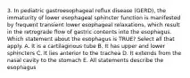 3. In pediatric gastroesophageal reflux disease (GERD), the immaturity of lower esophageal sphincter function is manifested by frequent transient lower esophageal relaxations, which result in the retrograde flow of gastric contents into the esophagus. Which statement about the esophagus is TRUE? Select all that apply. A. It is a cartilaginous tube B. It has upper and lower sphincters C. It lies anterior to the trachea D. It extends from the nasal cavity to the stomach E. All statements describe the esophagus