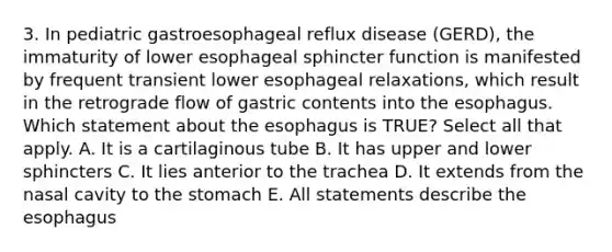 3. In pediatric gastroesophageal reflux disease (GERD), the immaturity of lower esophageal sphincter function is manifested by frequent transient lower esophageal relaxations, which result in the retrograde flow of gastric contents into the esophagus. Which statement about the esophagus is TRUE? Select all that apply. A. It is a cartilaginous tube B. It has upper and lower sphincters C. It lies anterior to the trachea D. It extends from the nasal cavity to the stomach E. All statements describe the esophagus