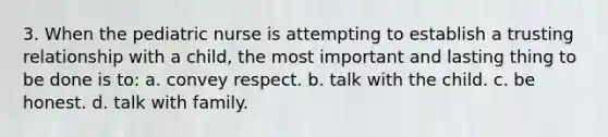 3. When the pediatric nurse is attempting to establish a trusting relationship with a child, the most important and lasting thing to be done is to: a. convey respect. b. talk with the child. c. be honest. d. talk with family.