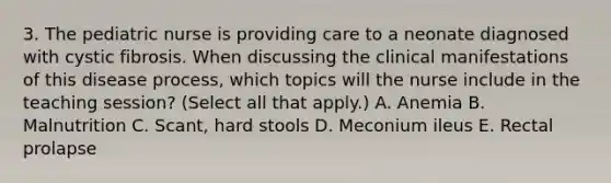 3. The pediatric nurse is providing care to a neonate diagnosed with cystic fibrosis. When discussing the clinical manifestations of this disease process, which topics will the nurse include in the teaching session? (Select all that apply.) A. Anemia B. Malnutrition C. Scant, hard stools D. Meconium ileus E. Rectal prolapse