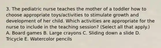 3. The pediatric nurse teaches the mother of a toddler how to choose appropriate toys/activities to stimulate growth and development of her child. Which activities are appropriate for the nurse to include in the teaching session? (Select all that apply.) A. Board games B. Large crayons C. Sliding down a slide D. Tricycle E. Watercolor pencils