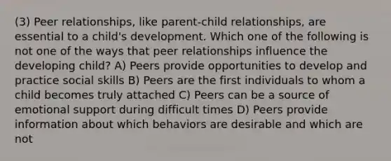 (3) Peer relationships, like parent-child relationships, are essential to a child's development. Which one of the following is not one of the ways that peer relationships influence the developing child? A) Peers provide opportunities to develop and practice social skills B) Peers are the first individuals to whom a child becomes truly attached C) Peers can be a source of emotional support during difficult times D) Peers provide information about which behaviors are desirable and which are not