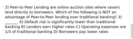 3) Peer-to-Peer Lending are online auction sites where savers lend directly to borrowers. Which of the following is NOT an advantage of Peer-to-Peer lending over traditional banking? 3) _______ A) Default risk is significantly lower than traditional banking B) Lenders earn higher rates C) Operating expenses are 1/3 of traditional banking D) Borrowers pay lower rates