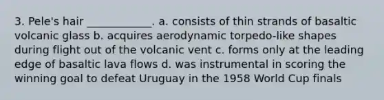 3. Pele's hair ____________. a. consists of thin strands of basaltic volcanic glass b. acquires aerodynamic torpedo-like shapes during flight out of the volcanic vent c. forms only at the leading edge of basaltic lava flows d. was instrumental in scoring the winning goal to defeat Uruguay in the 1958 World Cup finals