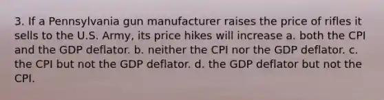 3. If a Pennsylvania gun manufacturer raises the price of rifles it sells to the U.S. Army, its price hikes will increase a. both the CPI and the GDP deflator. b. neither the CPI nor the GDP deflator. c. the CPI but not the GDP deflator. d. the GDP deflator but not the CPI.