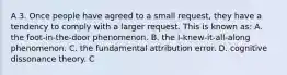 A 3. Once people have agreed to a small request, they have a tendency to comply with a larger request. This is known as: A. the foot-in-the-door phenomenon. B. the I-knew-it-all-along phenomenon. C. the fundamental attribution error. D. cognitive dissonance theory. C