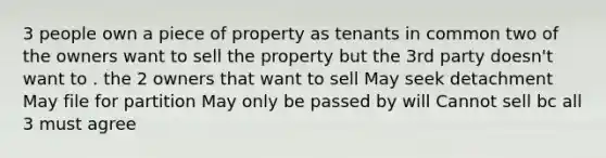 3 people own a piece of property as tenants in common two of the owners want to sell the property but the 3rd party doesn't want to . the 2 owners that want to sell May seek detachment May file for partition May only be passed by will Cannot sell bc all 3 must agree