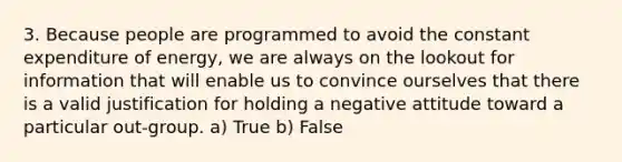 3. Because people are programmed to avoid the constant expenditure of energy, we are always on the lookout for information that will enable us to convince ourselves that there is a valid justification for holding a negative attitude toward a particular out-group. a) True b) False