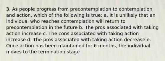 3. As people progress from precontemplation to contemplation and action, which of the following is true: a. It is unlikely that an individual who reaches contemplation will return to precontemplation in the future b. The pros associated with taking action increase c. The cons associated with taking action increase d. The pros associated with taking action decrease e. Once action has been maintained for 6 months, the individual moves to the termination stage