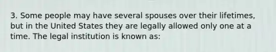 3. Some people may have several spouses over their lifetimes, but in the United States they are legally allowed only one at a time. The legal institution is known as: