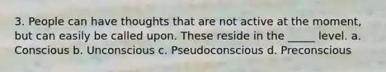 3. People can have thoughts that are not active at the moment, but can easily be called upon. These reside in the _____ level. a. Conscious b. Unconscious c. Pseudoconscious d. Preconscious