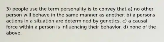 3) people use the term personality is to convey that a) no other person will behave in the same manner as another. b) a persons actions in a situation are determined by genetics. c) a causal force within a person is influencing their behavior. d) none of the above.