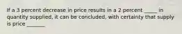 If a 3 percent decrease in price results in a 2 percent _____ in quantity supplied, it can be concluded, with certainty that supply is price _______