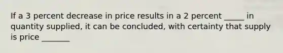 If a 3 percent decrease in price results in a 2 percent _____ in quantity supplied, it can be concluded, with certainty that supply is price _______