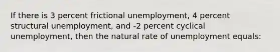 If there is 3 percent frictional unemployment, 4 percent structural unemployment, and -2 percent cyclical unemployment, then the natural rate of unemployment equals: