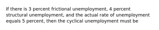 If there is 3 percent frictional unemployment, 4 percent structural unemployment, and the actual rate of unemployment equals 5 percent, then the cyclical unemployment must be