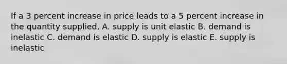 If a 3 percent increase in price leads to a 5 percent increase in the quantity supplied, A. supply is unit elastic B. demand is inelastic C. demand is elastic D. supply is elastic E. supply is inelastic