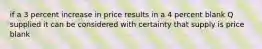 if a 3 percent increase in price results in a 4 percent blank Q supplied it can be considered with certainty that supply is price blank