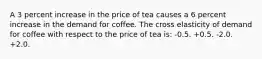 A 3 percent increase in the price of tea causes a 6 percent increase in the demand for coffee. The cross elasticity of demand for coffee with respect to the price of tea is: -0.5. +0.5. -2.0. +2.0.