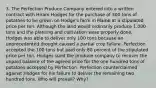 3. The Perfection Produce Company entered into a written contract with Hiram Hodges for the purchase of 300 tons of potatoes to be grown on Hodge's farm in Maine at a stipulated price per ton. Although the land would ordinarily produce 1,000 tons and the planting and cultivation were properly done, Hodges was able to deliver only 100 tons because an unprecedented drought caused a partial crop failure. Perfection accepted the 100 tons but paid only 80 percent of the stipulated price per ton. Hodges sued the produce company to recover the unpaid balance of the agreed price for the one hundred tons of potatoes accepted by Perfection. Perfection counterclaimed against Hodges for his failure to deliver the remaining two hundred tons. Who will prevail? Why?