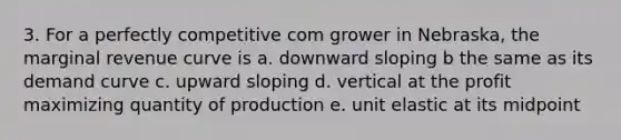 3. For a perfectly competitive com grower in Nebraska, the marginal revenue curve is a. downward sloping b the same as its demand curve c. upward sloping d. vertical at the profit maximizing quantity of production e. unit elastic at its midpoint