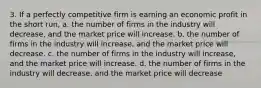 3. If a perfectly competitive firm is earning an economic profit in the short run, a. the number of firms in the industry will decrease, and the market price will increase. b. the number of firms in the industry will increase, and the market price will decrease. c. the number of firms in the industry will increase, and the market price will increase. d. the number of firms in the industry will decrease, and the market price will decrease