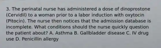 3. The perinatal nurse has administered a dose of dinoprostone (Cervidil) to a woman prior to a labor induction with oxytocin (Pitocin). The nurse then notices that the admission database is incomplete. What conditions should the nurse quickly question the patient about? A. Asthma B. Gallbladder disease C. IV drug use D. Penicillin allergy