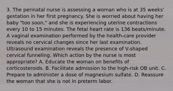 3. The perinatal nurse is assessing a woman who is at 35 weeks' gestation in her first pregnancy. She is worried about having her baby "too soon," and she is experiencing uterine contractions every 10 to 15 minutes. The fetal heart rate is 136 beats/minute. A vaginal examination performed by the health-care provider reveals no cervical changes since her last examination. Ultrasound examination reveals the presence of V-shaped cervical funneling. Which action by the nurse is most appropriate? A. Educate the woman on benefits of corticosteroids. B. Facilitate admission to the high-risk OB unit. C. Prepare to administer a dose of magnesium sulfate. D. Reassure the woman that she is not in preterm labor.