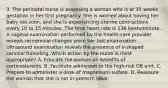 3. The perinatal nurse is assessing a woman who is at 35 weeks gestation in her first pregnancy. She is worried about having her baby too soon, and she is experiencing uterine contractions every 10 to 15 minutes. The fetal heart rate is 136 beats/minute. A vaginal examination performed by the health-care provider reveals no cervical changes since her last examination. Ultrasound examination reveals the presence of V-shaped cervical funneling. Which action by the nurse is most appropriate? A. Educate the woman on benefits of corticosteroids. B. Facilitate admission to the high-risk OB unit. C. Prepare to administer a dose of magnesium sulfate. D. Reassure the woman that she is not in preterm labor.