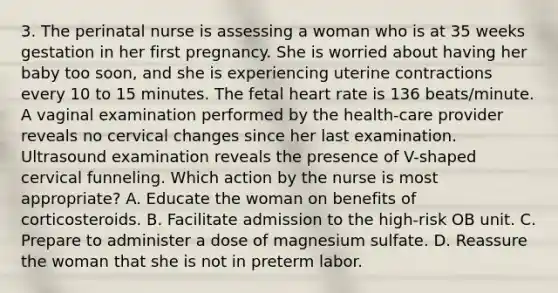 3. The perinatal nurse is assessing a woman who is at 35 weeks gestation in her first pregnancy. She is worried about having her baby too soon, and she is experiencing uterine contractions every 10 to 15 minutes. The fetal heart rate is 136 beats/minute. A vaginal examination performed by the health-care provider reveals no cervical changes since her last examination. Ultrasound examination reveals the presence of V-shaped cervical funneling. Which action by the nurse is most appropriate? A. Educate the woman on benefits of corticosteroids. B. Facilitate admission to the high-risk OB unit. C. Prepare to administer a dose of magnesium sulfate. D. Reassure the woman that she is not in preterm labor.