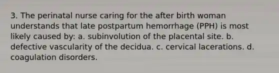 3. The perinatal nurse caring for the after birth woman understands that late postpartum hemorrhage (PPH) is most likely caused by: a. subinvolution of the placental site. b. defective vascularity of the decidua. c. cervical lacerations. d. coagulation disorders.