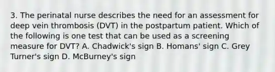 3. The perinatal nurse describes the need for an assessment for deep vein thrombosis (DVT) in the postpartum patient. Which of the following is one test that can be used as a screening measure for DVT? A. Chadwick's sign B. Homans' sign C. Grey Turner's sign D. McBurney's sign