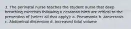 3. The perinatal nurse teaches the student nurse that deep breathing exercises following a cesarean birth are critical to the prevention of (select all that apply): a. Pneumonia b. Atelectasis c. Abdominal distension d. Increased tidal volume