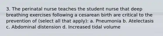 3. The perinatal nurse teaches the student nurse that deep breathing exercises following a cesarean birth are critical to the prevention of (select all that apply): a. Pneumonia b. Atelectasis c. Abdominal distension d. Increased tidal volume