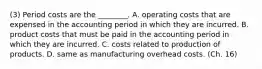 (3) Period costs are the​ ________. A. operating costs that are expensed in the accounting period in which they are incurred. B. product costs that must be paid in the accounting period in which they are incurred. C. costs related to production of products. D. same as manufacturing overhead costs. (Ch. 16)