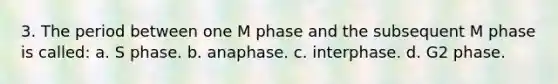 3. The period between one M phase and the subsequent M phase is called: a. S phase. b. anaphase. c. interphase. d. G2 phase.